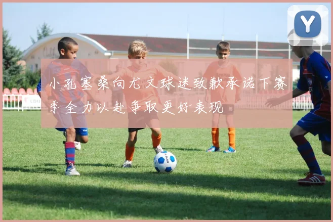 小孔塞桑向尤文球迷致歉承诺下赛季全力以赴争取更好表现