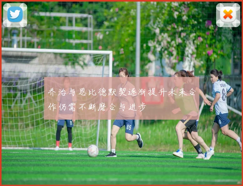 乔治与恩比德默契逐渐提升未来合作仍需不断磨合与进步