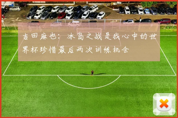 吉田麻也：冰岛之战是我心中的世界杯珍惜最后两次训练机会