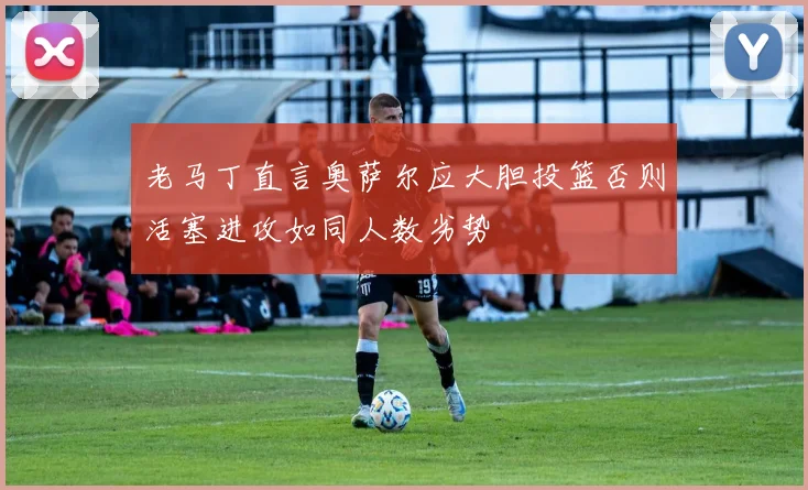老马丁直言奥萨尔应大胆投篮否则活塞进攻如同人数劣势